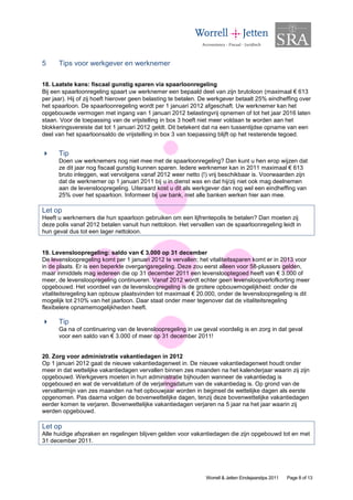 5     Tips voor werkgever en werknemer

18. Laatste kans: fiscaal gunstig sparen via spaarloonregeling
Bij een spaarloonregeling spaart uw werknemer een bepaald deel van zijn brutoloon (maximaal € 613
per jaar). Hij of zij hoeft hierover geen belasting te betalen. De werkgever betaalt 25% eindheffing over
het spaarloon. De spaarloonregeling wordt per 1 januari 2012 afgeschaft. Uw werknemer kan het
opgebouwde vermogen met ingang van 1 januari 2012 belastingvrij opnemen of tot het jaar 2016 laten
staan. Voor de toepassing van de vrijstelling in box 3 hoeft niet meer voldaan te worden aan het
blokkeringsvereiste dat tot 1 januari 2012 geldt. Dit betekent dat na een tussentijdse opname van een
deel van het spaarloonsaldo de vrijstelling in box 3 van toepassing blijft op het resterende tegoed.


      Tip
      Doen uw werknemers nog niet mee met de spaarloonregeling? Dan kunt u hen erop wijzen dat
      ze dit jaar nog fiscaal gunstig kunnen sparen. Iedere werknemer kan in 2011 maximaal € 613
      bruto inleggen, wat vervolgens vanaf 2012 weer netto (!) vrij beschikbaar is. Voorwaarden zijn
      dat de werknemer op 1 januari 2011 bij u in dienst was en dat hij/zij niet ook mag deelnemen
      aan de levensloopregeling. Uiteraard kost u dit als werkgever dan nog wel een eindheffing van
      25% over het spaarloon. Informeer bij uw bank, niet alle banken werken hier aan mee.

Let op
Heeft u werknemers die hun spaarloon gebruiken om een lijfrentepolis te betalen? Dan moeten zij
deze polis vanaf 2012 betalen vanuit hun nettoloon. Het vervallen van de spaarloonregeling leidt in
hun geval dus tot een lager nettoloon.


19. Levensloopregeling: saldo van € 3.000 op 31 december
De levensloopregeling komt per 1 januari 2012 te vervallen; het vitaliteitssparen komt er in 2013 voor
in de plaats. Er is een beperkte overgangsregeling. Deze zou eerst alleen voor 58-plussers gelden,
maar inmiddels mag iedereen die op 31 december 2011 een levenslooptegoed heeft van € 3.000 of
meer, de levensloopregeling continueren. Vanaf 2012 wordt echter geen levensloopverlofkorting meer
opgebouwd. Het voordeel van de levensloopregeling is de grotere opbouwmogelijkheid: onder de
vitaliteitsregeling kan opbouw plaatsvinden tot maximaal € 20.000, onder de levensloopregeling is dit
mogelijk tot 210% van het jaarloon. Daar staat onder meer tegenover dat de vitaliteitsregeling
flexibelere opnamemogelijkheden heeft.

      Tip
      Ga na of continuering van de levensloopregeling in uw geval voordelig is en zorg in dat geval
      voor een saldo van € 3.000 of meer op 31 december 2011!


20. Zorg voor administratie vakantiedagen in 2012
Op 1 januari 2012 gaat de nieuwe vakantiedagenwet in. De nieuwe vakantiedagenwet houdt onder
meer in dat wettelijke vakantiedagen vervallen binnen zes maanden na het kalenderjaar waarin zij zijn
opgebouwd. Werkgevers moeten in hun administratie bijhouden wanneer de vakantiedag is
opgebouwd en wat de vervaldatum of de verjaringsdatum van de vakantiedag is. Op grond van de
vervaltermijn van zes maanden na het opbouwjaar worden in beginsel de wettelijke dagen als eerste
opgenomen. Pas daarna volgen de bovenwettelijke dagen, tenzij deze bovenwettelijke vakantiedagen
eerder komen te verjaren. Bovenwettelijke vakantiedagen verjaren na 5 jaar na het jaar waarin zij
werden opgebouwd.

Let op
Alle huidige afspraken en regelingen blijven gelden voor vakantiedagen die zijn opgebouwd tot en met
31 december 2011.




                                                                Worrell & Jetten Eindejaarstips 2011   Page 8 of 13
 