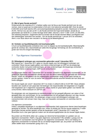 6     Tips omzetbelasting

21. Wel of geen fiscale eenheid?
Ondernemers die meerdere B.V.’s hebben welke voor de fiscus een fiscale eenheid voor de vpb
vormen, doen er goed aan te onderzoeken of dit ook in de toekomst wenselijk blijft. Over de eerste
€ 200.000 winst hoeft slechts 20% vennootschapsbelasting betaald te worden. Daarboven is het tarief
25,5%. Het kan dus zijn dat uw B.V.’s als fiscale eenheid het hoge tarief betalen, terwijl als ze
gescheiden zijn beide B.V.’s onder het lage tarief vallen. Dat kan u tot € 11.000 (5,5% x € 200.000)
aan belasting besparen. Opgemerkt dient te worden dat de fiscale eenheid alleen voorafgaand aan
een belastingjaar verbroken kan worden.. Om de fiscale eenheid per 1 januari 2012 te verbreken,
dient u voor deze datum een verzoek in te dienen bij de Belastingdienst.


22. Verbeter uw liquiditeitspositie met kwartaalaangifte
U kunt uw liquiditeitspositie verbeteren door over te stappen op de kwartaalaangifte. Maandaangifte
geniet de voorkeur als u bijvoorbeeld per saldo btw terugkrijgt; het bedrag van de voorbelasting is
groter dan het af te dragen btw-bedrag.


7     Tips Algemene Voorwaarden

23. Stilzwijgend verlengen aan voorwaarden gebonden vanaf 1 december 2011.
Met ingang van 1 december 2011 gelen er nieuwe regels voor het stilzwijgend verlengen van
contracten. Deze nieuwe regels gelden voor kleine ondernemingen en ZZP’ers die langdurige
contracten sluiten met grote ondernemingen, en voor ondernemingen die langdurige contracten
sluiten met kleine ondernemingen, ZZP’ers en consumenten.

De wijzigingen dienen vóór 1 december 2011 te worden verwerkt in de algemene voorwaarden, en de
gewijzigde algemene voorwaarden dienen ook voor die datum bekend te zijn gemaakt aan de huidige
klanten. Indien dit niet gebeurt zijn de ongewijzigde voorwaarden nietig, er kan geen beroep op
worden gedaan. Indien er voor uw sector een toezichthoudende autoriteit bestaat dan kan deze een
boete opleggen.

De nieuwe regels zijn vanaf 1 december 2011 te vinden in artikel 6:236 en 6:237 BW. Deze artikelen
bevatten een zwarte en een grijze lijst met bedingen die respectievelijk niet toegestaan en mogelijk
niet toegestaan zijn in algemene voorwaarden. Deze zwarte en grijze lijsten gelden voor klanten die
consumenten, kleine bedrijven en ZZP’ers zijn.

De wijzigingen zijn van toepassing op overeenkomsten tot het geregeld afleveren van zaken of het
geregeld doen van verrichtingen, en op overeenkomsten tot het geregeld afleveren van dag- nieuws-
en weekbladen en tijdschriften. De wijzigingen zorgen ervoor dat stilzwijgend verlengen van
overeenkomsten niet zomaar meer mag, maar aan bepaalde voorwaarden en restricties dient te
voldoen.

Uw algemene voorwaarden
Indien u dergelijke bepalingen in uw algemene voorwaarden hebt opgenomen dienen deze bepalingen
gewijzigd te worden. Op deze bepalingen kan, indien zij strijdig zijn met de nieuwe wetgeving, in ieder
geval geen beroep worden gedaan omdat de bepalingen vanaf 1 december 2011 nietig zijn.
Bovendien kunt u dan geen gebruik maken van de keuzemogelijkheden die de nieuwe regels bieden.

De juristen van Worrell & Jetten zijn u graag van dienst bij het beoordelen en updaten van uw
algemene voorwaarden. Heeft u nog geen algemene voorwaarden? Wij vertellen u graag over de
voordelen en voorwaarden voor het gebruik van algemene voorwaarden. Het is van belang om
algemene voorwaarden te hanteren die op uw bedrijf toegesneden zijn, de juristen van Worrell &
Jetten stellen deze voorwaarden graag voor u op.




                                                              Worrell & Jetten Eindejaarstips 2011   Page 9 of 13
 