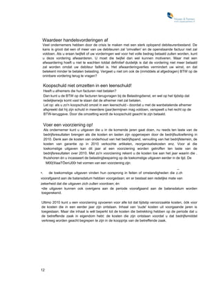 Waardeer handelsvorderingen af
 Veel ondernemers hebben door de crisis te maken met een sterk oplopend debiteurenbestand. De
 kans is groot dat een of meer van uw debiteuren zal 'omvallen' en de openstaande factuur niet zal
 voldoen. Als u eraan twijfelt of uw vorderingen wel voor het volle bedrag betaald zullen worden, kunt
 u deze vordering afwaarderen. U moet die twijfel dan wel kunnen motiveren. Maar met een
 afwaardering hoeft u niet te wachten totdat definitief duidelijk is dat de vordering niet meer betaald
 zal worden omdat uw debiteur failliet is. Het afwaarderingverlies vermindert uw winst, en dat
 betekent minder te betalen belasting. Vergeet u niet om ook de (inmiddels al afgedragen) BTW op de
 oninbare vordering terug te vragen?

 Koopschuld niet omzetten in een leenschuld!
 Heeft u afnemers die hun facturen niet betalen?
 Dan kunt u de BTW op die facturen terugvragen bij de Belastingdienst, en wel op het tijdstip dat
 redelijkerwijs komt vast te staan dat de afnemer niet zal betalen.
 Let op: als u zo'n koopschuld omzet in een leenschuld - doordat u met de wanbetalende afnemer
 afspreekt dat hij zijn schuld in meerdere (jaar)termijnen mag voldoen, verspeelt u het recht op de
 BTW-teruggave. Door die omzetting wordt de koopschuld geacht te zijn betaald.


 Voer een voorziening op!
   Als ondernemer kunt u uitgaven die u in de komende jaren gaat doen, nu reeds ten laste van de
   bedrijfsresultaten brengen als die kosten en lasten zijn opgeroepen door de bedrijfsuitoefening in
   2010. Denk aan de kosten van onderhoud van het bedrijfspand, vervuiling van het bedrijfsterrein, de
   kosten van garantie op in 2010 verkochte artikelen, reorganisatiekosten enz. Voor al die
   toekomstige uitgaven kan dit jaar al een voorziening worden getroffen ten laste van de
   bedrijfsresultaten over 2010. Met zo'n voorziening rekent u de kosten toe aan het jaar waarin die .
   thuishoren én u incasseert de belastingbesparing op de toekomstige uitgaven eerder in de tijd. De
     M00(IiaaTÖenJ00r het vormen van een voorziening zijn:
                                                                                          _
•.     de toekomstige uitgaven vinden hun oorsprong in feiten of omstandigheden die z.ch
voorafgaand aan de balansdatum hebben voorgedaan; en er bestaat een redelijke mate van
zekerheid dat die uitgaven zich zullen voordoen; én
•die uitgaven kunnen ook overigens aan de periode voorafgaand aan de balansdatum worden
toegerekend.

Ultimo 2010 kunt u een voorziening opvoeren voor alle tot dat tijdstip veroorzaakte kosten, óók voor
de kosten die in een eerder jaar zijn ontstaan. Inhaal van 'oude' kosten uit voorgaande jaren is
toegestaan. Maar die inhaal is wél beperkt tot de kosten die betrekking hebben op de periode dat u
de betreffende zaak in eigendom hebt: de kosten die zijn ontstaan voordat u dat bedrijfsmiddel
verkreeg worden geacht begrepen te zijn in de koopprijs van de betreffende zaak.




12
 