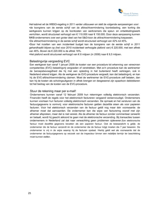 Het kabinet wil de WBSO-regeling in 2011 verder uitbouwen en stelt de volgende aanpassingen voor:
•de loongrens van de eerste schijf van de afdrachtvermindering loonbelasting, een korting die
werkgevers kunnen krijgen op de loonkosten van werknemers die speur- en ontwikkelingswerk
verrichten, wordt structureel verhoogd van € 110.000 naar € 150.000. Door deze aanpassing kunnen
MKB-ondernemers over een groter deel van het S&O-loon de afdrachtvermindering toepassen.
•De afdrachtvermindering in de eerste schijf wordt structureel verhoogd van 42% tot 45%.
•Door het inzetten van een incidenteel budget kan de loongrens van de eerste schijf in 2011
gehandhaafd blijven op (het voor 2010 incidenteel verhoogde plafond van) € 220.000, met een aftrek
van 46%. Boven de € 220.000 is de aftrek 16%.
•Het plafond wordt structureel verhoogd van € 8 miljoen (in 2008) naar € 8,5 miljoen.

 Belastingvrije vergoeding EVC
 Een werkgever kan vanaf 1 januari 2009 de kosten van een procedure tot erkenning van verworven
 competenties (EVC) belastingvrij vergoeden of verstrekken. Met zo'n procedure kan de werknemer
 de beroepsbevoegdheid die hij met een opleiding in het buitenland heeft verkregen, ook in
 Nederland erkend krijgen. Als de werkgever de EVC-procedure vergoedt, kan dat belastingvrij, en kan
 hij de EVC-afdrachtvermindering claimen. Moet de werknemer de EVC-procedure zelf betalen, dan
 kan hij de kosten als schoiingsuitgaven in aftrek brengen en desgewenst zijn spaarloon deblokkeren
 tot het bedrag van de kosten van de EVC-procedure.

 Stuur de rekening maar per e-mail!
 Ondernemers kunnen vanaf 12 februari 2009 hun rekeningen volledig elektronisch verzenden.
 Financiën heeft de regels voor het elektronisch factureren vergaand vereenvoudigd. Ondernemers
 kunnen voortaan hun facturen volledig elektronisch verzenden. De opmaak en het versturen van de
 factuurgegevens is vormvrij; voor elektronische facturen gelden dezeifde eisen als voor papieren
 facturen. Voor het elektronisch verzenden van de factuur geldt nog maar één voorwaarde: de
 afnemer moet dat aanvaarden. De ondernemer kan die wijze van facturering vooraf met zijn
 afnemer afspreken, maar dat is niet vereist. Als de afnemer de factuur zonder commentaar verwerkt
 en betaalt, wordt hij geacht akkoord te gaan met de elektronische verzending. Bij transacties tussen
 ondernemers in Nederland zal dat naar verwachting geen problemen opleveren. Een elektronische
 factuur moet dezelfde gegevens bevatten als een papieren factuur. Ook de bewaarplicht is gelijk; de
 ondernemer die de factuur verzendt én de ondernemer die de factuur krijgt moeten die 7 jaar bewaren. De
 ondernemer is vrij in de wijze waarop hij de facturen opslaat. Hierbij geldt wel als voorwaarde dat de
 ondernemer de factuurgegevens op verzoek van de inspecteur binnen een redelijke termijn ter beschikking
 moet kunnen stellen.




25
 