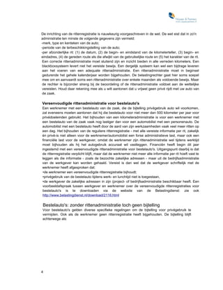 De inrichting van de rittenregistratie is nauwkeurig voorgeschreven in de wet. De wet eist dat in zo'n
administratie ten minste de volgende gegevens zijn vermeld:
-merk, type en kenteken van de auto;
-periode van de terbeschikkingstelling van de auto;
-per afzonderlijke rit: (1) de datum, (2) de begin- en eindstand van de kilometerteller, (3) begin- en
eindadres, (4) de gereden route als die afwijkt van de gebruikelijke route en (5) het karakter van de rit.
 Een correcte rittenadministratie moet sluitend zijn en inzicht bieden in alle verreden kilometers. Een
 blackboxsysteem levert niet het vereiste bewijs. Een dergelijk systeem kan wel een bijdrage leveren
 aan het voeren van een adequate rittenadministratie. Een rittenadministratie moet in beginsel
 gedurende het gehele kalenderjaar worden bijgehouden. De belastingrechter gaat hier soms soepel
 mee om en aanvaardt soms een rittenadministratie over enkele maanden als voldoende bewijs. Maar
 de rechter is bijzonder streng bij de beoordeling of de rittenadministratie voldoet aan de wettelijke
 vereisten. Houd daar rekening mee als u wilt aantonen dat u vrijwel geen privé rijdt met uw auto van
 de zaak.

Vereenvoudigde rittenadministratie voor bestelauto's
Een werknemer met een bestelauto van de zaak, die de bijtelling privégebruik auto wil voorkomen,
zal eveneens moeten aantonen dat hij die bestelauto voor niet meer dan 500 kilometer per jaar voor
privédoeleinden gebruikt. Het bijhouden van een kilometeradministratie is voor een werknemer met
een bestelauto van de zaak vaak nog lastiger dan voor een automobilist met een personenauto. De
automobilist met een bestelauto heeft door de aard van zijn werkzaamheden vaak veel meer ritten op
een dag. Het bijhouden van de reguliere rittenregistratie - met alle vereiste informatie per rit, zakelijk
én privé-is niet alleen voor de werknemer/automobilist een forse administratieve last, maar ook een
financiële last voor de werkgever, omdat de werknemer zijn rittenadministratie wel tijdens werktijd
moet bijhouden als hij het autogebruik accuraat wil vastleggen. Financiën heeft begin dit jaar
ingestemd met een vereenvoudigde rittenadministratie voor bestelauto's. Uitgangspunt daarbij is dat
de rittenregistratie verplicht blijft, maar dat de werknemer niet meer alle informatie per rit hoeft vast te
leggen als die informatie - zoals de bezochte zakelijke adressen - maar uit de bedrijfsadministratie
van de werkgever kan worden gehaald. Vereist is dan wel dat de werkgever schriftelijk met de
werknemer heeft afgesproken dat:
•de werknemer een vereenvoudigde rittenregistratie bijhoudt;
•privégebruik van de bestelauto tijdens werk- en lunchtijd niet is toegestaan,
•de werkgever de zakelijke adressen in zijn (project- of bedrijfsadministratie beschikbaar heeft. Een
voorbeeldafspraak tussen werkgever en werknemer over de vereenvoudigde rittenregistraties voor
bestelauto's is te downloaden via de website van de Belastingdienst: zie ook
http://www.belastingdienst.nl/download/2116.html

Bestelauto's: zonder rittenadministratie toch geen bijtelling
Voor bestelauto's gelden diverse specifieke regelingen om de bijtelling voor privégebruik te
vermijden. Ook als de werknemer geen rittenregistratie heeft bijgehouden. De bijtelling blijft
achterwege als:




4
 