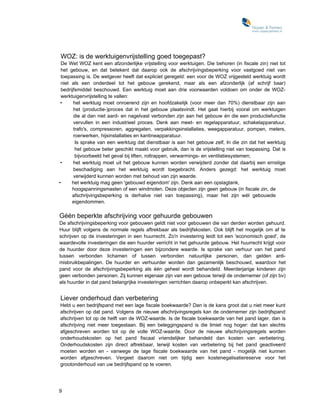 WOZ: is de werktuigenvrijstelling goed toegepast?
 De Wet WOZ kent een afzonderlijke vrijstelling voor werktuigen. Die behoren (in fiscale zin) niet tot
 het gebouw, en dat betekent dat daarop ook de afschrijvingsbeperking voor vastgoed niet van
 toepassing is. De wetgever heeft dat expliciet geregeld: een voor de WOZ vrijgesteld werktuig wordt
 niet als een onderdeel tot het gebouw gerekend, maar als een afzonderlijk (af schrijf baar)
 bedrijfsmiddel beschouwd. Een werktuig moet aan drie voorwaarden voldoen om onder de WOZ-
 werktuigenvrijstelling te vallen:
 •     het werktuig moet onroerend zijn en hoofdzakelijk (voor meer dan 70%) dienstbaar zijn aan
       het (productie-)proces dat in het gebouw plaatsvindt. Het gaat hierbij vooral om werktuigen
       die al dan niet aard- en nagelvast verbonden zijn aan het gebouw én die een productiefunctie
       vervullen in een industrieel proces. Denk aan meet- en regelapparatuur, schakelapparatuur,
       trafo's, compressoren, aggregaten, verpakkingsinstallaties, weegapparatuur, pompen, meters,
       roerwerken, hijsinstallaties en kantineapparatuur.
        Is sprake van een werktuig dat dienstbaar is aan het gebouw zelf, In die zin dat het werktuig
        het gebouw beter geschikt maakt voor gebruik, dan is de vrijstelling niet van toepassing. Dat is
        bijvoorbeeld het geval bij liften, roltrappen, verwarmings- en ventilatiesystemen;
 •     het werktuig moet uit het gebouw kunnen worden verwijderd zonder dat daarbij een ernstige
       beschadiging aan het werktuig wordt toegebracht. Anders gezegd: het werktuig moet
       verwijderd kunnen worden met behoud van zijn waarde.
•     het werktuig mag geen 'gebouwd eigendom' zijn. Denk aan een opslagtank,
      hoogspanningsmasten of een windmolen. Deze objecten zijn geen gebouw (in fiscale zin, de
      afschrijvingsbeperking is derhalve niet van toepassing), maar het zijn wél gebouwde
      eigendommen.

Géén beperkte afschrijving voor gehuurde gebouwen
De afschrijvingsbeperking voor gebouwen geldt niet voor gebouwen die van derden worden gehuurd.
Huur blijft volgens de normale regels aftrekbaar als bedrijfskosten. Ook blijft het mogelijk om af te
schrijven op de investeringen in een huurrecht. Zo'n investering leidt tot een 'economisch goed', de
waardevolle investeringen die een huurder verricht in het gehuurde gebouw. Het huurrecht krijgt voor
de huurder door deze investeringen een bijzondere waarde. Is sprake van verhuur van het pand
tussen verbonden lichamen of tussen verbonden natuurlijke personen, dan gelden anti-
misbruikbepalingen. De huurder en verhuurder worden dan gezamenlijk beschouwd, waardoor het
pand voor de afschrijvingsbeperking als één geheel wordt behandeld. Meerderjarige kinderen zijn
geen verbonden personen. Zij kunnen eigenaar zijn van een gebouw; terwijl de ondernemer (of zijn bv)
als huurder in dat pand belangrijke investeringen verrichten daarop onbeperkt kan afschrijven.


Liever onderhoud dan verbetering
Hebt u een bedrijfspand met een lage fiscale boekwaarde? Dan is de kans groot dat u niet meer kunt
afschrijven op dat pand. Volgens de nieuwe afschrijvingsregels kan de ondernemer zijn bedrijfspand
afschrijven tot op de helft van de WOZ-waarde. Is de fiscale boekwaarde van het pand lager, dan is
afschrijving niet meer toegestaan. Bij een beleggingspand is die limiet nog hoger: dat kan slechts
afgeschreven worden tot op de volle WOZ-waarde. Door de nieuwe afschrijvingsregels worden
onderhoudskosten op het pand fiscaal vriendelijker behandeld dan kosten van verbetering.
Onderhoudskosten zijn direct aftrekbaar, terwijl kosten van verbetering bij het pand geactiveerd
moeten worden en - vanwege de lage fiscale boekwaarde van het pand - mogelijk niet kunnen
worden afgeschreven. Vergeet daarom niet om tijdig een kostenegalisatiereserve voor het
grootonderhoud van uw bedrijfspand op te voeren.




9
 