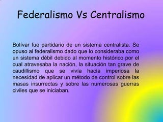 Federalismo Vs Centralismo<br />Bolívar fue partidario de un sistema centralista. Se opuso al federalismo dado que lo cons...