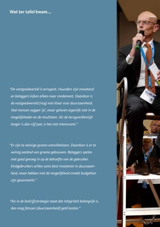 Wat ter tafel kwam...




“De vastgoedwereld is arrogant. Huurders zijn onwetend
en beleggers kijken alleen naar rendement. Daardoor is
de vastgoedwereld (nog) niet klaar voor duurzaamheid.
Veel mensen zeggen ‘ja’, maar geloven eigenlijk niet in de
mogelijkheden en de resultaten. Als de terugverdientijd
langer is dan vijf jaar, is het niet interessant.”




“Er zijn te weinige groene ontwikkelaars. Daardoor is er te
weinig aanbod van groene gebouwen. Beleggers spelen
niet goed genoeg in op de behoefte van de gebruiker.
Eindgebruikers willen soms best investeren in duurzaam-
heid, maar hebben niet de mogelijkheid omdat budgetten
zijn geoormerkt.”




“Als in de bedrijfsstrategie staat dat integriteit belangrijk is,
dan mag fatsoen (duurzaamheid) geld kosten.”


                                                                    13
 