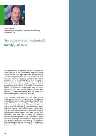 Alex Limburg
Manager Facility Management Coöperatieve Bloemenveiling
FloraHolland U.A.




“Een goede huisvestingsstrategie
 overstijgt de crisis”




De bloemenveiling in Aalsmeer (180 ha, 1,25 miljoen m2)
vormt een spil in de sierteeltketen met circa 50.000
arbeidsplaatsen in de regio. Gebouwen worden gebruikt
door de veiling zelf en door een waaier van bijna duizend
bedrijven variërend van grote exportbedrijven tot de
koopman op de weekmarkt. Sinds haar vestiging in
Aalsmeer in 1968 kende de veiling alleen groei, zowel in
omzet als in ruimtegebruik. De financiële crisis leidt voor
het eerst tot krimp. Men verwacht over 2009 een omzet-
daling met circa tien procent. Daarmee krimpt ogen-
schijnlijk ook de ruimtebehoefte, want die hangt bij de
bloemenveiling direct samen met de omzet.

Geen reden tot paniek. Daar waar altijd hard is gewerkt
om de groei te faciliteren, benut de organisatie de periode
van neergang om de huisvestingsstrategie opnieuw tegen
het licht te houden en de ontwikkelingen op langere ter-
mijn te beoordelen. Wat zijn de consequenties van andere
logistieke systemen zoals robotisering en mechanisatie?
Hoe kan meer flexibiliteit worden ingebouwd? Een goede
huisvestingsstrategie beperkt zich niet tot de eigen
gebouwen, maar heeft alles te maken met ruimtelijke
ordening en bereikbaarheid en met samenwerking tussen
bedrijven, instellingen en overheden in de gehele green-
port. De financiële crisis is een rimpeling. Een goede huis-
vestingsstrategie vangt die rimpeling op en kijkt tegelijk
breder en verder.




14
 