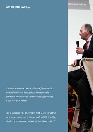 Wat ter tafel kwam...




“Coöperatieven staan sterk in tijden van financiële crisis,
omdat de leden van de coöperatie doorgaans vele
generaties vooruit durven denken en omdat ze een zeer
breed draagvlak hebben.”




“Als je een goede visie op de markt hebt, je kijkt ver vooruit
en je maakt samen met je klanten en de politiek je beleid,
dan kun je snel reageren op veranderingen in de markt.”


                                                                 15
 