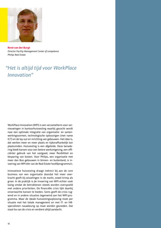 René van der Burgt
 Director Facility Management Center of competence
 Philips Real Estate




“Het is altijd tijd voor WorkPlace
 Innovation”




 WorkPlace Innovation (WPI) is een verzamelterm voor ver-
 nieuwingen in kantoorhuisvesting waarbij gezocht wordt
 naar een optimale integratie van organisatie- en samen-
 werkingsvormen, technologische oplossingen (met name
 ICT) en de lay-out en inrichting van gebouwen. Het idee is,
 dat werken meer en meer plaats en tijdonafhankelijk kan
 plaatsvinden. Huisvesting is een afgeleide. Deze benade-
 ring biedt kansen voor een betere werkomgeving, een effi-
 ciënter gebruik van het vastgoed, meer flexibiliteit en
 besparing van kosten. Voor Philips, een organisatie met
 meer dan 800 gebouwen in binnen- en buitenland, is in-
 voering van WPI één van de Real Estate hoofdprogramma’s.

 Innovatieve huisvesting draagt indirect bij aan de core
 business van een organisatie doordat het meer veer-
 kracht geeft bij wisselingen in de markt, zowel krimp als
 groei. In de praktijk is de invoering van WPI echter vaak
 lastig omdat de betrokkenen steeds worden overspoeld
 met andere prioriteiten. De financiële crisis lijkt daarbij
 onverwachte kansen te bieden. Soms geeft de crisis rug-
 wind en in andere situaties tegenwind aan het WPI-pro-
 gramma. Maar de ideale huisvestingsoplossing moet per
 situatie met het lokale management en met IT- en HR-
 specialisten nauwkeurig op maat worden gesneden. Dat
 staat los van de crisis en verdient altijd aandacht.




 16
 
