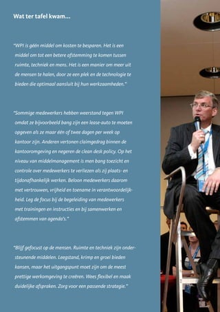 Wat ter tafel kwam...



“WPI is géén middel om kosten te besparen. Het is een
middel om tot een betere afstemming te komen tussen
ruimte, techniek en mens. Het is een manier om meer uit
de mensen te halen, door ze een plek en de technologie te
bieden die optimaal aansluit bij hun werkzaamheden.”




“Sommige medewerkers hebben weerstand tegen WPI
omdat ze bijvoorbeeld bang zijn een lease-auto te moeten
opgeven als ze maar één of twee dagen per week op
kantoor zijn. Anderen vertonen claimgedrag binnen de
kantooromgeving en negeren de clean desk policy. Op het
niveau van middelmanagement is men bang toezicht en
controle over medewerkers te verliezen als zij plaats- en
tijdonafhankelijk werken. Beloon medewerkers daarom
met vertrouwen, vrijheid en toename in verantwoordelijk-
heid. Leg de focus bij de begeleiding van medewerkers
met trainingen en instructies en bij samenwerken en
afstemmen van agenda’s.”




“Blijf gefocust op de mensen. Ruimte en techniek zijn onder-
steunende middelen. Leegstand, krimp en groei bieden
kansen, maar het uitgangspunt moet zijn om de meest
prettige werkomgeving te creëren. Wees flexibel en maak
duidelijke afspraken. Zorg voor een passende strategie.”


                                                               17
 
