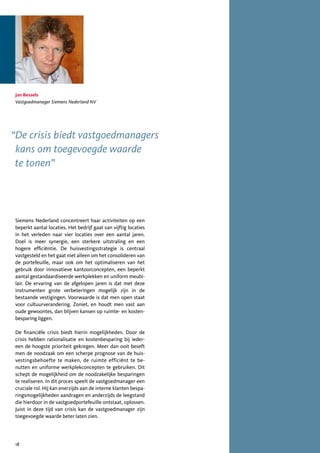 Jan Bessels
Vastgoedmanager Siemens Nederland NV




“De crisis biedt vastgoedmanagers
 kans om toegevoegde waarde
 te tonen”




Siemens Nederland concentreert haar activiteiten op een
beperkt aantal locaties. Het bedrijf gaat van vijftig locaties
in het verleden naar vier locaties over een aantal jaren.
Doel is meer synergie, een sterkere uitstraling en een
hogere efficiëntie. De huisvestingsstrategie is centraal
vastgesteld en het gaat niet alleen om het consolideren van
de portefeuille, maar ook om het optimaliseren van het
gebruik door innovatieve kantoorconcepten, een beperkt
aantal gestandaardiseerde werkplekken en uniform meubi-
lair. De ervaring van de afgelopen jaren is dat met deze
instrumenten grote verbeteringen mogelijk zijn in de
bestaande vestigingen. Voorwaarde is dat men open staat
voor cultuurverandering. Zoniet, en houdt men vast aan
oude gewoontes, dan blijven kansen op ruimte- en kosten-
besparing liggen.

De financiële crisis biedt hierin mogelijkheden. Door de
crisis hebben rationalisatie en kostenbesparing bij ieder-
een de hoogste prioriteit gekregen. Meer dan ooit beseft
men de noodzaak om een scherpe prognose van de huis-
vestingsbehoefte te maken, de ruimte efficiënt te be-
nutten en uniforme werkplekconcepten te gebruiken. Dit
schept de mogelijkheid om de noodzakelijke besparingen
te realiseren. In dit proces speelt de vastgoedmanager een
cruciale rol. Hij kan enerzijds aan de interne klanten bespa-
ringsmogelijkheden aandragen en anderzijds de leegstand
die hierdoor in de vastgoedportefeuille ontstaat, oplossen.
Juist in deze tijd van crisis kan de vastgoedmanager zijn
toegevoegde waarde beter laten zien.




18
 