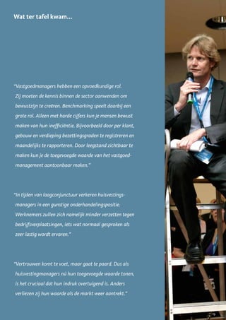 Wat ter tafel kwam...




“Vastgoedmanagers hebben een opvoedkundige rol.
Zij moeten de kennis binnen de sector aanwenden om
bewustzijn te creëren. Benchmarking speelt daarbij een
grote rol. Alleen met harde cijfers kun je mensen bewust
maken van hun inefficiëntie. Bijvoorbeeld door per klant,
gebouw en verdieping bezettingsgraden te registreren en
maandelijks te rapporteren. Door leegstand zichtbaar te
maken kun je de toegevoegde waarde van het vastgoed-
management aantoonbaar maken.”




“In tijden van laagconjunctuur verkeren huisvestings-
managers in een gunstige onderhandelingspositie.
Werknemers zullen zich namelijk minder verzetten tegen
bedrijfsverplaatsingen, iets wat normaal gesproken als
zeer lastig wordt ervaren.”




“Vertrouwen komt te voet, maar gaat te paard. Dus als
huisvestingmanagers nú hun toegevoegde waarde tonen,
is het cruciaal dat hun indruk overtuigend is. Anders
verliezen zij hun waarde als de markt weer aantrekt.”


                                                            19
 