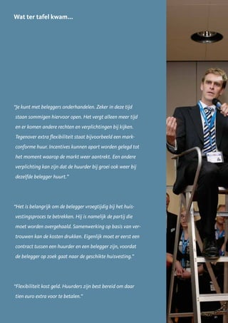 Wat ter tafel kwam...




“Je kunt met beleggers onderhandelen. Zeker in deze tijd
staan sommigen hiervoor open. Het vergt alleen meer tijd
en er komen andere rechten en verplichtingen bij kijken.
Tegenover extra flexibiliteit staat bijvoorbeeld een mark-
conforme huur. Incentives kunnen apart worden gelegd tot
het moment waarop de markt weer aantrekt. Een andere
verplichting kan zijn dat de huurder bij groei ook weer bij
dezelfde belegger huurt.”




“Het is belangrijk om de belegger vroegtijdig bij het huis-
vestingsproces te betrekken. Hij is namelijk de partij die
moet worden overgehaald. Samenwerking op basis van ver-
trouwen kan de kosten drukken. Eigenlijk moet er eerst een
contract tussen een huurder en een belegger zijn, voordat
de belegger op zoek gaat naar de geschikte huisvesting.”




“Flexibiliteit kost geld. Huurders zijn best bereid om daar
tien euro extra voor te betalen.”


                                                              21
 