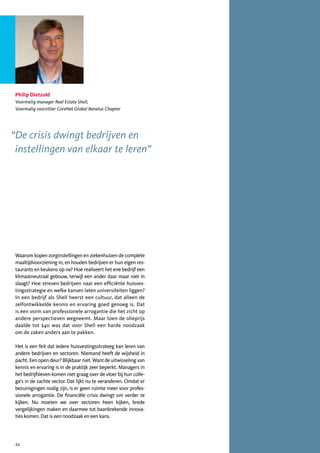 Philip Dietzold
 Voormalig manager Real Estate Shell,
 Voormalig voorzitter CoreNet Global Benelux Chapter




“De crisis dwingt bedrijven en
 instellingen van elkaar te leren”




 Waarom kopen zorginstellingen en ziekenhuizen de complete
 maaltijdvoorziening in, en houden bedrijven er hun eigen res-
 taurants en keukens op na? Hoe realiseert het ene bedrijf een
 klimaatneutraal gebouw, terwijl een ander daar maar niet in
 slaagt? Hoe streven bedrijven naar een efficiënte huisves-
 tingsstrategie en welke kansen laten universiteiten liggen?
 In een bedrijf als Shell heerst een cultuur, dat alleen de
 zelfontwikkelde kennis en ervaring goed genoeg is. Dat
 is een vorm van professionele arrogantie die het zicht op
 andere perspectieven wegneemt. Maar toen de olieprijs
 daalde tot $40 was dat voor Shell een harde noodzaak
 om de zaken anders aan te pakken.

 Het is een feit dat iedere huisvestingsstrateeg kan leren van
 andere bedrijven en sectoren. Niemand heeft de wijsheid in
 pacht. Een open deur? Blijkbaar niet. Want de uitwisseling van
 kennis en ervaring is in de praktijk zeer beperkt. Managers in
 het bedrijfsleven komen niet graag over de vloer bij hun colle-
 ga’s in de zachte sector. Dat lijkt nu te veranderen. Omdat er
 bezuinigingen nodig zijn, is er geen ruimte meer voor profes-
 sionele arrogantie. De financiële crisis dwingt om verder te
 kijken. Nu moeten we over sectoren heen kijken, brede
 vergelijkingen maken en daarmee tot baanbrekende innova-
 ties komen. Dat is een noodzaak en een kans.




 22
 
