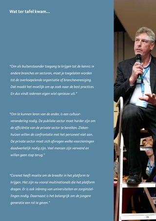 Wat ter tafel kwam...




“Om als buitenstaander toegang te krijgen tot de kennis in
andere branches en sectoren, moet je toegelaten worden
tot de overkoepelende organisatie of branchevereniging.
Dat maakt het moeilijk om op zoek naar de best practices.
En dus vindt iedereen eigen wiel opnieuw uit.”




“Om te kunnen leren van de ander, is een cultuur-
verandering nodig. De publieke sector moet harder zijn om
de efficiëntie van de private sector te bereiken. Zieken-
huizen willen de confrontatie met het personeel niet aan.
De private sector moet zich afvragen welke voorzieningen
daadwerkelijk nodig zijn. Veel mensen zijn verwend en
willen geen stap terug.”




“Corenet heeft moeite om de breedte in het platform te
krijgen. Het zijn nu vooral multinationals die het platform
dragen. Er is ook inbreng van universiteiten en zorginstel-
lingen nodig. Daarnaast is het belangrijk om de jongere
generatie een rol te geven.”


                                                              23
 