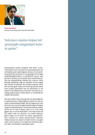 Franc van Nunen
Directeur Huisvesting Vrije Universiteit Amsterdam




“Adviseurs moeten helpen het
 gewijzigde vastgoedspel beter
 te spelen”




Bouwprojecten worden complexer. Niet alleen in tech-
nisch opzicht, maar vooral ook in procesmatig opzicht. De
verhouding tussen opdrachtgever, adviseur en uitvoeren-
de partijen lijkt permanent te zijn gewijzigd. Toch volgen
aanbestedingsprocedures in meerderheid nog de oude
patronen. Op basis van een bestek doen uitvoerende par-
tijen een prijsaanbieding. Ondanks het criterium ‘meest
gunstige aanbieding’ krijgt de aanbieder met de laagste
prijs meestal de opdracht. Bij complexe projecten werkt
dat niet meer goed. Tijdens de uitvoering ontstaat steeds
meer juridisch getouwtrek over de specificaties in het
bestek en de berekening van meerwerk. Het leidt tot ver-
traging, hogere kosten, minder plezier en uiteindelijk een
suboptimale kwaliteit.

Dat moet anders. Maar dat vergt veel van opdrachtgevers
en opdrachtnemers. Opdrachtgevers moeten toe naar een
andere aanbestedingsstrategie. Niet de laagste prijs moet
dominant zijn, maar de hoogste kwaliteit tegen de laagste
integrale exploitatiekosten. Uitvoerende partijen moeten
bereid zijn om niet te blijven zitten in ‘zo is het altijd
gegaan, dus zo zal het altijd blijven’. Het vergt vooral ook
een andere inzet van adviseurs. Zij moeten opdracht-
gevers helpen om te komen tot nieuwe organisatievor-
men, incentives en nieuwe contractvormen. Adviseurs
hebben daarvoor de sleutel in handen omdat ze als geen
ander kunnen putten uit ervaringen bij meerdere projec-
ten. Meer van hetzelfde is daarbij geen optie.




26
 