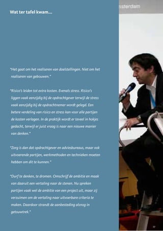 Wat ter tafel kwam...




“Het gaat om het realiseren van doelstellingen. Niet om het
realiseren van gebouwen.”


“Risico’s leiden tot extra kosten. Evenals stress. Risico’s
liggen vaak eenzijdig bij de opdrachtgever terwijl de stress
vaak eenzijdig bij de opdrachtnemer wordt gelegd. Een
betere verdeling van risico en stress kan voor alle partijen
de kosten verlagen. In de praktijk wordt er teveel in hokjes
gedacht, terwijl er juist vraag is naar een nieuwe manier
van denken.”


“Zorg is dan dat opdrachtgever en adviesbureaus, maar ook
uitvoerende partijen, werkmethoden en technieken moeten
hebben om dit te kunnen.”


“Durf te denken, te dromen. Omschrijf de ambitie en maak
van daaruit een vertaling naar de stenen. Nu spreken
partijen vaak wel de ambitie van een project uit, maar zij
verzuimen om de vertaling naar uitvoerbare criteria te
maken. Daardoor strandt de aanbesteding alsnog in
getouwtrek.”


                                                               27
 