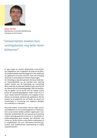 Jeroen van Oort
Beleidsadviseur Universitaire Bedrijfsvoering
Vereniging van Universiteiten




“Universiteiten moeten huis-
 vestingskosten nog beter leren
 beheersen”




In 1995 kregen de veertien Nederlandse universiteiten
hun vastgoed om niet in eigendom: de lusten én de lasten.
De lumpsumsubsidie werd verhoogd om in het onderhoud
van gebouwen te kunnen voorzien, maar die verhoging
stond niet in verhouding tot vereiste inspanningen.
Een inhaalslag is nog nooit gemaakt. Bij nieuw onderwijs-
en onderzoeksbeleid zou de overheid meer rekening
moeten houden met de bekostiging van huisvesting.
Meer onderwijs of onderzoek betekent bijna automatisch
een afname van het huisvestingsbudget. Door de overheve-
ling van gelden van de eerste naar de tweede stroom
komen de huisvestingsbudgetten verder onder druk te
staan. Verder leidt de financiële crisis mogelijk tot een
afname van de derde, veelal private, geldstroom. Met de
situatie op de geldmarkt kan dit leiden tot uitstel van
investeringen in huisvesting met negatieve gevolgen
voor onderwijs en onderzoek.

Natuurlijk hebben universiteiten ook een eigen verant-
woordelijkheid om de huisvestingskosten te beheersen.
Veel universiteiten hebben prikkels ingebouwd in hun
financiële verdeelmodel die zich speciaal op huisvesting
richten. Sommige gaan hier al heel ver in. Faculteiten en
onderzoeksgroepen gaan hierdoor veel efficiënter met
ruimte om. Verder kunnen universiteiten onderzoeken of
er mogelijkheden zijn voor alternatieve financierings-
vormen, zoals publiek-private samenwerking en andere
exploitatievormen.




28
 