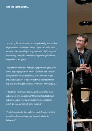 Wat ter tafel kwam...




“ Vroeger gold dat “als universiteiten geld nodig hebben dan
riepen ze naar den haag tot ze het kregen. Nu is dat anders,
maar de ruimteverdeling is nog steeds niet altijd adequaat,
we zien nog steeds dat sommige collegezalen grotendeels
leeg staan. Is dat goed?”


“ Het rekensysteem voor de bezettingsgraad van gebouwen
werkt niet altijd optimaal omdat studenten zich soms in-
schrijven voor vakken zonder dat ze die ook echt volgen.
Dit zorgt ervoor dat in de administratie meer studenten
het curriculum volgen dan er daadwerkelijk aanwezig zijn.”


“ Faculteiten willen vaak alle voorzieningen in hun eigen
gebouw hebben, hierdoor worden die soms suboptimaal
gebruikt. Met de nieuwe ruimtetoerekeningsmodellen
wordt dit probleem steeds beter opgelost.”


“ Een integrale kostprijsbenadering biedt de universiteiten
mogelijkheden om uitgaven en inkomsten beter te
beheersen.”


                                                               29
 