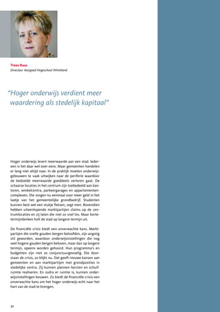 Trees Raas
Directeur Vastgoed Hogeschool INHolland




“Hoger onderwijs verdient meer
 waardering als stedelijk kapitaal”




Hoger onderwijs levert meerwaarde aan een stad. Ieder-
een is het daar wel over eens. Maar gemeenten handelen
er lang niet altijd naar. In de praktijk moeten onderwijs-
gebouwen te vaak uitwijken naar de periferie waardoor
de bedoelde meerwaarde goeddeels verloren gaat. De
schaarse locaties in het centrum zijn toebedeeld aan kan-
toren, winkelcentra, parkeergarages en appartementen-
complexen. Die zorgen nu eenmaal voor meer geld in het
laatje van het gemeentelijke grondbedrijf. Studenten
kunnen best wel een stukje fietsen, zegt men. Bovendien
hebben uiteenlopende marktpartijen claims op de cen-
trumlocaties en zij laten die niet zo snel los. Maar korte-
termijndenken holt de stad op langere termijn uit.

De financiële crisis biedt een onverwachte kans. Markt-
partijen die snelle gouden bergen beloofden, zijn angstig
stil geworden, waardoor onderwijsinstellingen die nog
veel hogere gouden bergen beloven, maar dan op langere
termijn, opeens worden gehoord. Hun programma’s en
budgetten zijn niet zo conjunctuurgevoelig. Die door-
staan de crisis, zo blijkt nu. Dat geeft nieuwe kansen aan
gemeenten en aan marktpartijen met grondposities in
stedelijke centra. Zij kunnen plannen herzien en schuif-
ruimte realiseren. En zodra er ruimte is, kunnen onder-
wijsinstellingen bouwen. Zo biedt de financiële crisis een
onverwachte kans om het hoger onderwijs echt naar het
hart van de stad te brengen.




30
 
