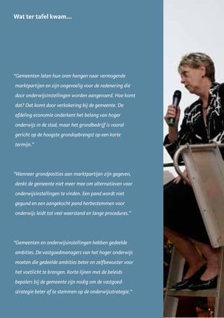 Wat ter tafel kwam...




“Gemeenten laten hun oren hangen naar vermogende
marktpartijen en zijn ongevoelig voor de redenering die
door onderwijsinstellingen worden aangevoerd. Hoe komt
dat? Dat komt door verkokering bij de gemeente. De
afdeling economie onderkent het belang van hoger
onderwijs in de stad, maar het grondbedrijf is vooral
gericht op de hoogste grondopbrengst op een korte
termijn.”




“Wanneer grondposities aan marktpartijen zijn gegeven,
denkt de gemeente niet meer mee om alternatieven voor
onderwijsinstellingen te vinden. Een pand wordt niet
gegund en een aangekocht pand herbestemmen voor
onderwijs leidt tot veel weerstand en lange procedures.”




“Gemeenten en onderwijsinstellingen hebben gedeelde
ambities. De vastgoedmanagers van het hoger onderwijs
moeten die gedeelde ambities beter en zelfbewuster voor
het voetlicht te brengen. Korte lijnen met de beleids-
bepalers bij de gemeente zijn nodig om de vastgoed-
strategie beter af te stemmen op de onderwijsstrategie.”


                                                           31
 