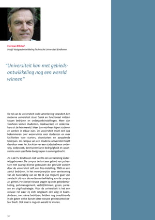 Herman Rikhof
Hoofd Vastgoedontwikkeling Technische Universiteit Eindhoven




“Universiteit kan met gebieds-
 ontwikkeling nog een wereld
 winnen”




De rol van de universiteit in de samenleving verandert. Een
moderne universiteit staat fysiek en functioneel midden
tussen bedrijven en onderzoeksinstellingen. Meer dan
voorheen komen studenten, medewerkers en onderzoe-
kers uit de hele wereld. Meer dan voorheen lopen studeren
en werken in elkaar over. De universiteit moet zich ook
bekommeren over woonruimte voor studenten en over
faciliteiten voor starters, doorstarters en aanpalende
bedrijven. De campus van een moderne universiteit heeft
daardoor meer het karakter van een stadsdeel waar onder-
wijs, onderzoek, kennisintensieve bedrijvigheid en woon-
ruimte voor specifieke doelgroepen is samengebracht.

Zo is de TU Eindhoven niet slechts een verzameling onder-
wijsgebouwen. De campus beslaat een gebied van 70 hec-
tare met daarop diverse gebouwen die gebruikt worden
door de universiteit zelf, een hbo-instelling, TNO en een
aantal bedrijven. In het meerjarenplan voor vernieuwing
van de huisvesting van de TU (€ 250 miljoen) gaat veel
aandacht uit naar de verdere ontwikkeling van de campus
als geheel. Het werpt nieuwe vragen op over gebiedsmar-
keting, parkmanagement, verblijfsklimaat, groen, parke-
ren en uitgiftestrategie. Voor de universiteit is het een
nieuwe rol waar zij zich langzaam een weg in baant.
Anderen, met name bedrijven, hebben nog onvoldoende
in de gaten welke kansen deze nieuwe gebiedsontwikke-
laar biedt. Ook daar is nog een wereld te winnen.




32
 