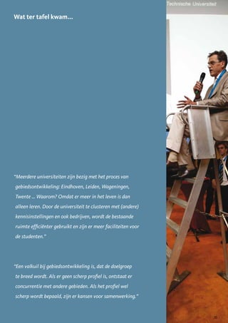 Wat ter tafel kwam...




“Meerdere universiteiten zijn bezig met het proces van
gebiedsontwikkeling: Eindhoven, Leiden, Wageningen,
Twente … Waarom? Omdat er meer in het leven is dan
alleen leren. Door de universiteit te clusteren met (andere)
kennisinstellingen en ook bedrijven, wordt de bestaande
ruimte efficiënter gebruikt en zijn er meer faciliteiten voor
de studenten.”




“Een valkuil bij gebiedsontwikkeling is, dat de doelgroep
te breed wordt. Als er geen scherp profiel is, ontstaat er
concurrentie met andere gebieden. Als het profiel wel
scherp wordt bepaald, zijn er kansen voor samenwerking.”


                                                                33
 