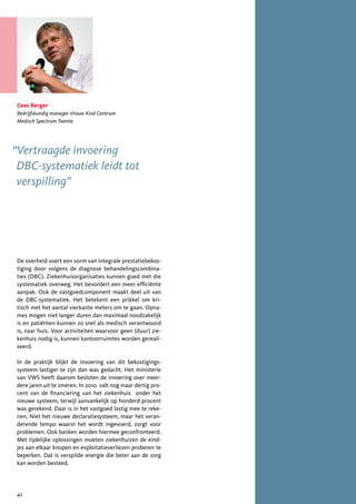 Cees Berger
Bedrijfskundig manager Vrouw Kind Centrum
Medisch Spectrum Twente




“Vertraagde invoering
 DBC-systematiek leidt tot
 verspilling”




De overheid voert een vorm van integrale prestatiebekos-
tiging door volgens de diagnose behandelingscombina-
ties (DBC). Ziekenhuisorganisaties kunnen goed met die
systematiek overweg. Het bevordert een meer efficiënte
aanpak. Ook de vastgoedcomponent maakt deel uit van
de DBC-systematiek. Het betekent een prikkel om kri-
tisch met het aantal vierkante meters om te gaan. Opna-
mes mogen niet langer duren dan maximaal noodzakelijk
is en patiënten kunnen zo snel als medisch verantwoord
is, naar huis. Voor activiteiten waarvoor geen (duur) zie-
kenhuis nodig is, kunnen kantoorruimtes worden gereali-
seerd.

In de praktijk blijkt de invoering van dit bekostigings-
systeem lastiger te zijn dan was gedacht. Het ministerie
van VWS heeft daarom besloten de invoering over meer-
dere jaren uit te smeren. In 2010 valt nog maar dertig pro-
cent van de financiering van het ziekenhuis onder het
nieuwe systeem, terwijl aanvankelijk op honderd procent
was gerekend. Daar is in het vastgoed lastig mee te reke-
nen. Niet het nieuwe declaratiesysteem, maar het veran-
derende tempo waarin het wordt ingevoerd, zorgt voor
problemen. Ook banken worden hiermee geconfronteerd.
Met tijdelijke oplossingen moeten ziekenhuizen de eind-
jes aan elkaar knopen en exploitatieverliezen proberen te
beperken. Dat is verspilde energie die beter aan de zorg
kan worden besteed.




42
 