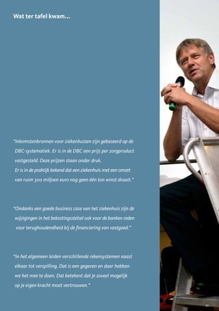 Wat ter tafel kwam...




“Inkomstenbronnen voor ziekenhuizen zijn gebaseerd op de
DBC-systematiek. Er is in de DBC een prijs per zorgproduct
vastgesteld. Deze prijzen staan onder druk.
Er is in de praktijk bekend dat een ziekenhuis met een omzet
van ruim 300 miljoen euro nog geen één ton winst draait.”




“Ondanks een goede business case van het ziekenhuis zijn de
wijzigingen in het bekostingsstelsel ook voor de banken reden
 voor terughoudendheid bij de financiering van vastgoed.”




“In het algemeen leiden verschillende rekensystemen naast
elkaar tot verspilling. Dat is een gegeven en daar hebben
we het mee te doen. Dat betekent dat je zoveel mogelijk
op je eigen kracht moet vertrouwen.”


                                                                43
 