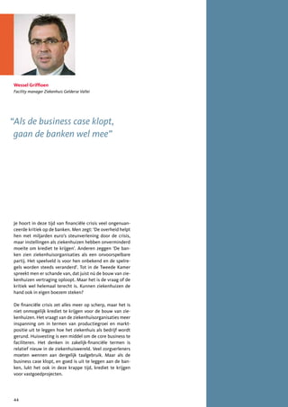 Wessel Griffioen
 Facility manager Ziekenhuis Gelderse Vallei




“Als de business case klopt,
 gaan de banken wel mee”




 Je hoort in deze tijd van financiële crisis veel ongenuan-
 ceerde kritiek op de banken. Men zegt: ‘De overheid helpt
 hen met miljarden euro’s steunverlening door de crisis,
 maar instellingen als ziekenhuizen hebben onverminderd
 moeite om krediet te krijgen’. Anderen zeggen ‘De ban-
 ken zien ziekenhuisorganisaties als een onvoorspelbare
 partij. Het speelveld is voor hen onbekend en de spelre-
 gels worden steeds veranderd’. Tot in de Tweede Kamer
 spreekt men er schande van, dat juist nú de bouw van zie-
 kenhuizen vertraging oploopt. Maar het is de vraag of de
 kritiek wel helemaal terecht is. Kunnen ziekenhuizen de
 hand ook in eigen boezem steken?

 De financiële crisis zet alles meer op scherp, maar het is
 niet onmogelijk krediet te krijgen voor de bouw van zie-
 kenhuizen. Het vraagt van de ziekenhuisorganisaties meer
 inspanning om in termen van productiegroei en markt-
 positie uit te leggen hoe het ziekenhuis als bedrijf wordt
 gerund. Huisvesting is een middel om de core business te
 faciliteren. Het denken in zakelijk-financiële termen is
 relatief nieuw in de ziekenhuiswereld. Veel zorgverleners
 moeten wennen aan dergelijk taalgebruik. Maar als de
 business case klopt, en goed is uit te leggen aan de ban-
 ken, lukt het ook in deze krappe tijd, krediet te krijgen
 voor vastgoedprojecten.




 44
 