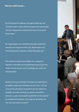 Wat ter tafel kwam...




“Op dit moment wil iedereen zijn eigen tuintje met veel
vierkante meters. Als de ziekenhuisorganisaties doorkrijgen
wat hun vastgoed kost maakt dat de weg vrij voor grote
besparingen.”




“De vergoedingen voor ziekenhuiszorg staan onder druk,
waardoor de marges heel klein zijn. Besparingen op de
huisvesting kunnen daardoor relatief belangrijk zijn.”




“Veel ziekenhuisorganisaties hebben hun vastgoed in
eigendom. Dat hoeft niet de goedkoopste oplossing te zijn.
Andere vormen kunnen soms voordeliger zijn, zoals sale
and lease back.”




“Banken zijn erg voorzichtig als het gaat om ziekenhuizen.
Ze hebben moeite met inschatten van de risico’s. Het ligt
soms politiek gevoelig en de getallen zijn niet altijd even
duidelijk. De snelle wisseling van bestuursvoorzitters
(eens per 2,7 jaar) veroorzaakt onstabiliteit en dat vergroot
de onzekerheid bij banken. Toch mag van de banken wel
wat meer lef worden verwacht.”


                                                                45
 
