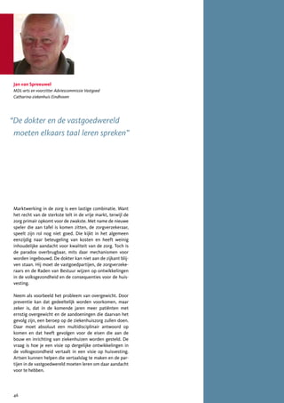 Jan van Spreeuwel
 MDL-arts en voorzitter Adviescommissie Vastgoed
 Catharina-ziekenhuis Eindhoven




“De dokter en de vastgoedwereld
 moeten elkaars taal leren spreken”




 Marktwerking in de zorg is een lastige combinatie. Want
 het recht van de sterkste telt in de vrije markt, terwijl de
 zorg primair opkomt voor de zwakste. Met name de nieuwe
 speler die aan tafel is komen zitten, de zorgverzekeraar,
 speelt zijn rol nog niet goed. Die kijkt in het algemeen
 eenzijdig naar beteugeling van kosten en heeft weinig
 inhoudelijke aandacht voor kwaliteit van de zorg. Toch is
 de paradox overbrugbaar, mits daar mechanismen voor
 worden ingebouwd. De dokter kan niet aan de zijkant blij-
 ven staan. Hij moet de vastgoedpartijen, de zorgverzeke-
 raars en de Raden van Bestuur wijzen op ontwikkelingen
 in de volksgezondheid en de consequenties voor de huis-
 vesting.

 Neem als voorbeeld het probleem van overgewicht. Door
 preventie kan dat gedeeltelijk worden voorkomen, maar
 zeker is, dat in de komende jaren meer patiënten met
 ernstig overgewicht en de aandoeningen die daarvan het
 gevolg zijn, een beroep op de ziekenhuiszorg zullen doen.
 Daar moet absoluut een multidisciplinair antwoord op
 komen en dat heeft gevolgen voor de eisen die aan de
 bouw en inrichting van ziekenhuizen worden gesteld. De
 vraag is hoe je een visie op dergelijke ontwikkelingen in
 de volksgezondheid vertaalt in een visie op huisvesting.
 Artsen kunnen helpen die vertaalslag te maken en de par-
 tijen in de vastgoedwereld moeten leren om daar aandacht
 voor te hebben.




 46
 
