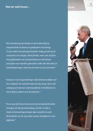 Wat ter tafel kwam...




“Een verandering van denken en een andere kijk op
vastgoed leidt tot betere en goedkopere huisvesting.
Er zijn andere huisvestingsconcepten nodig, gericht op de
consument van morgen. Denk flexibel, maar ook uniform.
Het gelijktrekken van stramienmaten en het kunnen
huisvesten van meerdere gebruikers onder één dak leidt tot
kostenbesparingen. Denk aan de total cost of ownership.”




“Vanaf 2011 zijn zorginstellingen zelf verantwoordelijk voor
hun vastgoed. De overheid trekt zich dus terug. Het is een
uitdaging om dan een onderhoudsfonds te handhaven en
om te blijven sparen voor de toekomst.”




“In de zorg zijn het primaire proces en de daarbij horende
strategie van het grootste belang. Als dat in orde is,
vloeit de huisvestingsstrategie daar vanzelf uit voort.
De kwaliteit van de zorg staat voorop. Het gebouw is een
afgeleide.”


                                                               49
 
