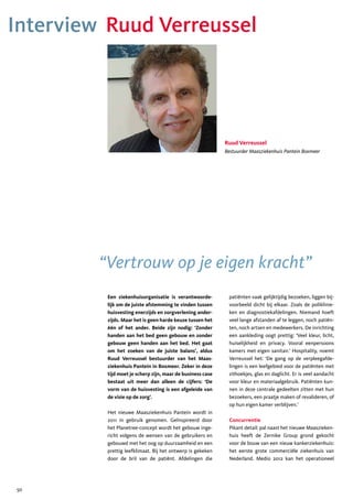 Interview Ruud Verreussel




                                                            Ruud Verreussel
                                                            Bestuurder Maasziekenhuis Pantein Boxmeer




         “Vertrouw op je eigen kracht”
          Een ziekenhuisorganisatie is verantwoorde-         patiënten vaak gelijktijdig bezoeken, liggen bij-
          lijk om de juiste afstemming te vinden tussen      voorbeeld dicht bij elkaar. Zoals de poliklinie-
          huisvesting enerzijds en zorgverlening ander-      ken en diagnostiekafdelingen. Niemand hoeft
          zijds. Maar het is geen harde keuze tussen het     veel lange afstanden af te leggen, noch patiën-
          één of het ander. Beide zijn nodig: ‘Zonder        ten, noch artsen en medewerkers. De inrichting
          handen aan het bed geen gebouw en zonder           een aankleding oogt prettig: ‘Veel kleur, licht,
          gebouw geen handen aan het bed. Het gaat           huiselijkheid en privacy. Vooral eenpersoons
          om het zoeken van de juiste balans’, aldus         kamers met eigen sanitair.’ Hospitality, noemt
          Ruud Verreussel bestuurder van het Maas-           Verreussel het: ‘De gang op de verpleegafde-
          ziekenhuis Pantein in Boxmeer. Zeker in deze       lingen is een leefgebied voor de patiënten met
          tijd moet je scherp zijn, maar de business case    zithoekjes, glas en daglicht. Er is veel aandacht
          bestaat uit meer dan alleen de cijfers: ‘De        voor kleur en materiaalgebruik. Patiënten kun-
          vorm van de huisvesting is een afgeleide van       nen in deze centrale gedeelten zitten met hun
          de visie op de zorg’.                              bezoekers, een praatje maken of revalideren, of
                                                             op hun eigen kamer verblijven.’
          Het nieuwe Maasziekenhuis Pantein wordt in
          2011 in gebruik genomen. Geïnspireerd door         Concurrentie
          het Planetree-concept wordt het gebouw inge-       Pikant detail: pal naast het nieuwe Maaszieken-
          richt volgens de wensen van de gebruikers en       huis heeft de Zernike Group grond gekocht
          gebouwd met het oog op duurzaamheid en een         voor de bouw van een nieuw kankerziekenhuis:
          prettig leefklimaat. Bij het ontwerp is gekeken    het eerste grote commerciële ziekenhuis van
          door de bril van de patiënt. Afdelingen die        Nederland. Medio 2012 kan het operationeel




50
 