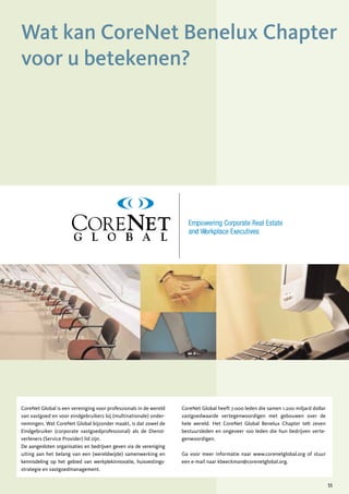 Wat kan CoreNet Benelux Chapter
      voor u betekenen?




                                                                                                 GRAPHIC
                                                                                                 GRAPHIC
                                                                                              STANDARDS & S
                                                                                              STANDARDS &
                                                                                               STYLE GUIDE
                                                                                               STYLE GUIDE
                                                                                                 GRAPHIC
                                                                                              STANDARDS &
                                                                                               STYLE GUIDE




      CoreNet Global is een vereniging voor professionals in de wereld   CoreNet Global heeft 7.000 leden die samen 1.200 miljard dollar
      van vastgoed en voor eindgebruikers bij (multinationale) onder-    vastgoedwaarde vertegenwoordigen met gebouwen over de
      nemingen. Wat CoreNet Global bijzonder maakt, is dat zowel de      hele wereld. Het CoreNet Global Benelux Chapter telt zeven
      Eindgebruiker (corporate vastgoedprofessional) als de Dienst-      bestuursleden en ongeveer 100 leden die hun bedrijven verte-
      verleners (Service Provider) lid zijn.                             genwoordigen.
      De aangesloten organisaties en bedrijven geven via de vereniging
      uiting aan het belang van een (wereldwijde) samenwerking en        Ga voor meer informatie naar www.corenetglobal.org of stuur
Last update: August 2006 gebied van werkplekinnovatie, huisvestings-
      kennisdeling op het                                                een e-mail naar kbeeckman@corenetglobal.org.
Last update: August 2006
      strategie en vastgoedmanagement.

                                                                                                                                           55
 