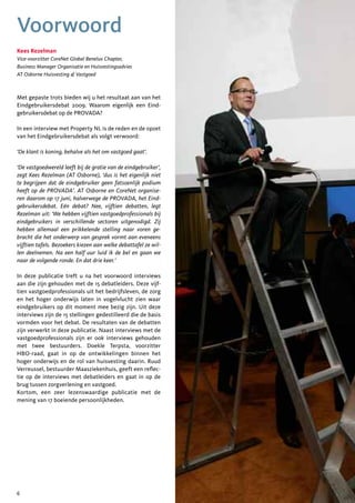 Voorwoord
Kees Rezelman
Vice-voorzitter CoreNet Global Benelux Chapter,
Business Manager Organisatie en Huisvestingsadvies
AT Osborne Huisvesting & Vastgoed



Met gepaste trots bieden wij u het resultaat aan van het
Eindgebruikersdebat 2009. Waarom eigenlijk een Eind-
gebruikersdebat op de PROVADA?

In een interview met Property NL is de reden en de opzet
van het Eindgebruikersdebat als volgt verwoord:

‘De klant is koning, behalve als het om vastgoed gaat’.

‘De vastgoedwereld leeft bij de gratie van de eindgebruiker’,
zegt Kees Rezelman (AT Osborne), ‘dus is het eigenlijk niet
te begrijpen dat de eindgebruiker geen fatsoenlijk podium
heeft op de PROVADA’. AT Osborne en CoreNet organise-
ren daarom op 17 juni, halverwege de PROVADA, het Eind-
gebruikersdebat. Eén debat? Nee, vijftien debatten, legt
Rezelman uit: ‘We hebben vijftien vastgoedprofessionals bij
eindgebruikers in verschillende sectoren uitgenodigd. Zij
hebben allemaal een prikkelende stelling naar voren ge-
bracht die het onderwerp van gesprek vormt aan eveneens
vijftien tafels. Bezoekers kiezen aan welke debattafel ze wil-
len deelnemen. Na een half uur luid ik de bel en gaan we
naar de volgende ronde. En dat drie keer.’

In deze publicatie treft u na het voorwoord interviews
aan die zijn gehouden met de 15 debatleiders. Deze vijf-
tien vastgoedprofessionals uit het bedrijfsleven, de zorg
en het hoger onderwijs laten in vogelvlucht zien waar
eindgebruikers op dit moment mee bezig zijn. Uit deze
interviews zijn de 15 stellingen gedestilleerd die de basis
vormden voor het debat. De resultaten van de debatten
zijn verwerkt in deze publicatie. Naast interviews met de
vastgoedprofessionals zijn er ook interviews gehouden
met twee bestuurders. Doekle Terpsta, voorzitter
HBO-raad, gaat in op de ontwikkelingen binnen het
hoger onderwijs en de rol van huisvesting daarin. Ruud
Verreussel, bestuurder Maasziekenhuis, geeft een reflec-
tie op de interviews met debatleiders en gaat in op de
brug tussen zorgverlening en vastgoed.
Kortom, een zeer lezenswaardige publicatie met de
mening van 17 boeiende persoonlijkheden.




6
 