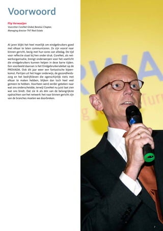 Voorwoord
Flip Verwaaijen
Voorzitter CoreNet Global Benelux Chapter,
Managing director TNT Real Estate




Al jaren blijkt het heel moeilijk om eindgebruikers goed
met elkaar te laten communiceren. Ze zijn vooral naar
binnen gericht, bezig met hun sores van alledag. De tijd
voor reflectie staat bij hen onder druk. CoreNet, als net-
werkorganisatie, brengt onderwerpen voor het voetlicht
die eindgebruikers kunnen helpen in deze barre tijden.
Een voorbeeld daarvan is het Eindgebruikersdebat op de
PROVADA. Ook dit jaar weer een fantastische bijeen-
komst. Partijen uit het hoger onderwijs, de gezondheids-
zorg en het bedrijfsleven die ogenschijnlijk niets met
elkaar te maken hebben, blijken dan toch heel veel
gemeen te hebben. Voorheen werd eerder gekeken naar
wat ons onderscheidde, terwijl CoreNet nu juist laat zien
wat ons bindt. Dat zie ik als één van de belangrijkste
opdrachten van het netwerk: het naar binnen gericht zijn
van de branches moeten we doorbreken.




                                                             7
 