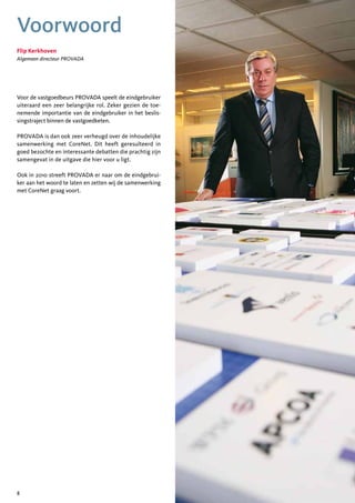 Voorwoord
Flip Kerkhoven
Algemeen directeur PROVADA




Voor de vastgoedbeurs PROVADA speelt de eindgebruiker
uiteraard een zeer belangrijke rol. Zeker gezien de toe-
nemende importantie van de eindgebruiker in het beslis-
singstraject binnen de vastgoedketen.

PROVADA is dan ook zeer verheugd over de inhoudelijke
samenwerking met CoreNet. Dit heeft geresulteerd in
goed bezochte en interessante debatten die prachtig zijn
samengevat in de uitgave die hier voor u ligt.

Ook in 2010 streeft PROVADA er naar om de eindgebrui-
ker aan het woord te laten en zetten wij de samenwerking
met CoreNet graag voort.




8
 