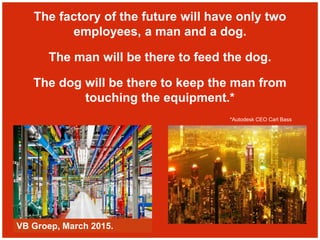 The factory of the future will have only two
employees, a man and a dog.
The man will be there to feed the dog.
The dog will be there to keep the man from
touching the equipment.*
*Autodesk CEO Carl Bass
VB Groep, March 2015.
 