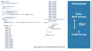 static VALUE
rb_str_blank_as(VALUE str)
{
rb_encoding *enc;
char *s, *e;
enc = STR_ENC_GET(str);
s = RSTRING_PTR(str);
if (!s || RSTRING_LEN(str) == 0) return Qtrue;
e = RSTRING_END(str);
while (s < e) {
int n;
unsigned int cc = rb_enc_codepoint_len(s, e, &n, enc);
switch (cc) {
case 9:
case 0xa:
case 0xb:
case 0xc:
case 0xd:
case 0x20:
case 0x85:
case 0xa0:
case 0x1680:
case 0x2000:
case 0x2001:
case 0x2002:
case 0x2003:
case 0x2004:
case 0x2005:
case 0x2006:
case 0x2007:
case 0x2008:
case 0x2009:
case 0x200a:
case 0x2028:
case 0x2029:
case 0x202f:
case 0x205f:
case 0x3000:
#if ruby_version_before_2_2()
case 0x180e:
#endif
/* found */
break;
default:
return Qfalse;
}
s += n;
}
return Qtrue;
}
Performance
Ruby:
964K iter/sec
C:
10.5M iter/sec
10x!
https://github.com/SamSaffron/fast_blank
 
