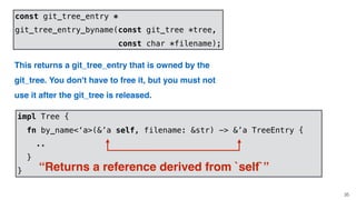 35
const git_tree_entry *
git_tree_entry_byname(const git_tree *tree,
const char *filename);
This returns a git_tree_entry that is owned by the
git_tree. You don't have to free it, but you must not
use it after the git_tree is released.
impl Tree {
fn by_name<‘a>(&’a self, filename: &str) -> &’a TreeEntry {
..
}
} “Returns a reference derived from `self`”
 