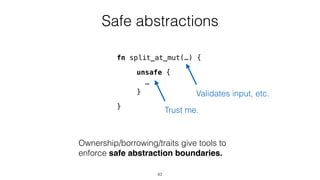 Safe abstractions
unsafe {
…
}
Ownership/borrowing/traits give tools to
enforce safe abstraction boundaries.
Trust me.
fn split_at_mut(…) {
}
Validates input, etc.
63
 