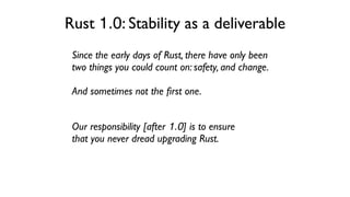 Our responsibility [after 1.0] is to ensure
that you never dread upgrading Rust.
Since the early days of Rust, there have only been
two things you could count on: safety, and change.
And sometimes not the ﬁrst one.
Rust 1.0: Stability as a deliverable
 