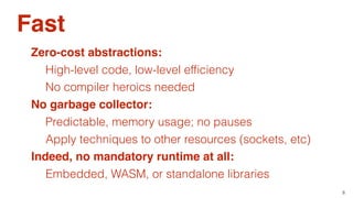 8
Fast
Zero-cost abstractions:
High-level code, low-level efﬁciency
No garbage collector:
Predictable, memory usage; no pauses
No compiler heroics needed
Apply techniques to other resources (sockets, etc)
Indeed, no mandatory runtime at all:
Embedded, WASM, or standalone libraries
 