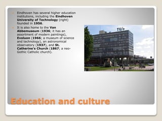 Education and culture
 Eindhoven has several higher education
institutions, including the Eindhoven
University of Technology (right)
founded in 1956.
 It is also home to the Van
Abbemuseum (1936; it has an
assortment of modern paintings),
Evoluon (1966; a museum of science
and technology), an astronomical
observatory (1937), and St.
Catherine's Church (1867; a neo-
Gothic Catholic church).
 