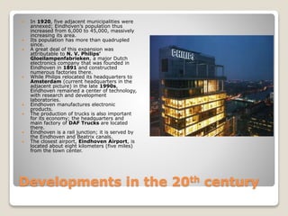 Developments in the 20th century
 In 1920, five adjacent municipalities were
annexed; Eindhoven’s population thus
increased from 6,000 to 45,000, massively
increasing its area.
 Its population has more than quadrupled
since.
 A great deal of this expansion was
attributable to N. V. Philips’
Gloeilampenfabrieken, a major Dutch
electronics company that was founded in
Eindhoven in 1891 and constructed
numerous factories there.
 While Philips relocated its headquarters to
Amsterdam (current headquarters in the
adjacent picture) in the late 1990s,
Eindhoven remained a center of technology,
with research and development
laboratories.
 Eindhoven manufactures electronic
products.
 The production of trucks is also important
for its economy; the headquarters and
main factory of DAF Trucks are located
there.
 Eindhoven is a rail junction; it is served by
the Eindhoven and Beatrix canals.
 The closest airport, Eindhoven Airport, is
located about eight kilometers (five miles)
from the town center.
 