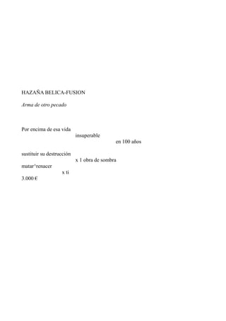 HAZAÑA BELICA-FUSION

Arma de otro pecado



Por encima de esa vida
                           insuperable
                                            en 100 años

sustituir su destrucción
                           x 1 obra de sombra
matar^renacer
                   x ti
3.000 €
 