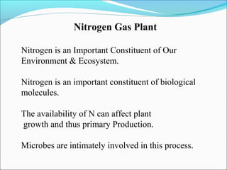 Nitrogen Gas Plant
Nitrogen is an Important Constituent of Our
Environment & Ecosystem.
Nitrogen is an important constituent of biological
molecules.
The availability of N can affect plant
growth and thus primary Production.
Microbes are intimately involved in this process.

 