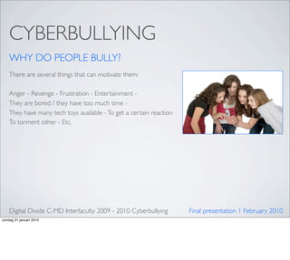 CYBERBULLYING
    WHY DO PEOPLE BULLY?
    There are several things that can motivate them:

    Anger - Revenge - Frustration - Entertainment -
    They are bored / they have too much time -
    They have many tech toys available - To get a certain reaction
    To torment other - Etc.




    Digital Divide C-MD Interfaculty 2009 - 2010 Cyberbullying       Final presentation 1 February 2010
zondag 31 januari 2010
 