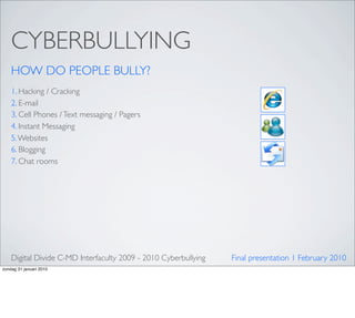 CYBERBULLYING
    HOW DO PEOPLE BULLY?
    1. Hacking / Cracking
    2. E-mail
    3. Cell Phones / Text messaging / Pagers
    4. Instant Messaging
    5. Websites
    6. Blogging
    7. Chat rooms




    Digital Divide C-MD Interfaculty 2009 - 2010 Cyberbullying   Final presentation 1 February 2010
zondag 31 januari 2010
 