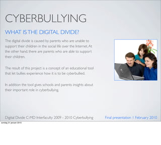 CYBERBULLYING
    WHAT IS THE DIGITAL DIVIDE?
    The digital divide is caused by parents who are unable to
    support their children in the social life over the Internet. At
    the other hand, there are parents who are able to support
    their children.


    The result of this project is a concept of an educational tool
    that let bullies experience how it is to be cyberbullied.


    In addition the tool gives schools and parents insights about
    their important role in cyberbullying.




    Digital Divide C-MD Interfaculty 2009 - 2010 Cyberbullying        Final presentation 1 February 2010
zondag 31 januari 2010
 