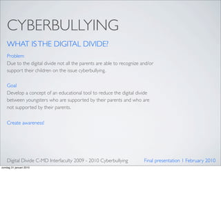 CYBERBULLYING
    WHAT IS THE DIGITAL DIVIDE?
    Problem
    Due to the digital divide not all the parents are able to recognize and/or
    support their children on the issue cyberbullying.

    Goal
    Develop a concept of an educational tool to reduce the digital divide
    between youngsters who are supported by their parents and who are
    not supported by their parents.


    Create awareness!




    Digital Divide C-MD Interfaculty 2009 - 2010 Cyberbullying           Final presentation 1 February 2010
zondag 31 januari 2010
 